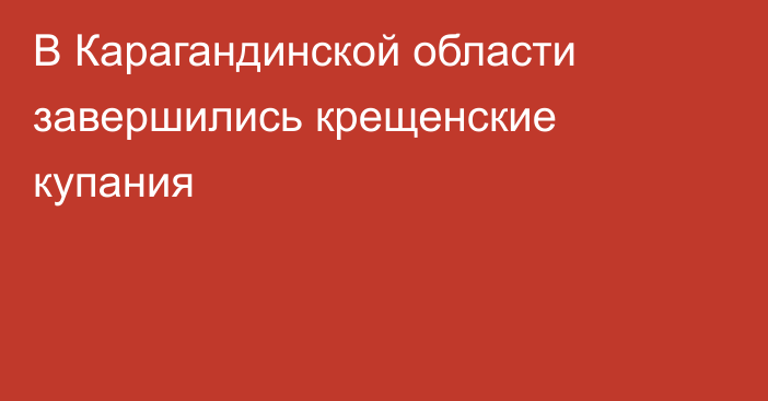 В Карагандинской области завершились крещенские купания