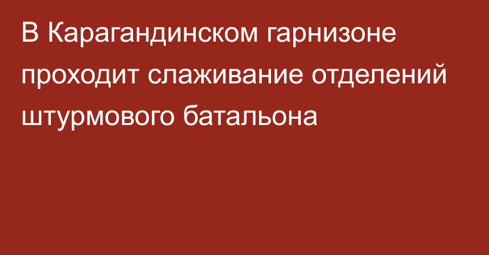 В Карагандинском гарнизоне проходит слаживание отделений штурмового батальона