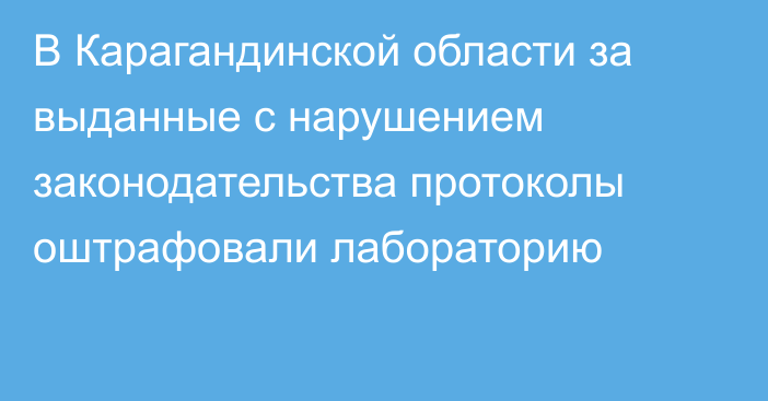 В Карагандинской области за выданные с нарушением законодательства протоколы оштрафовали лабораторию