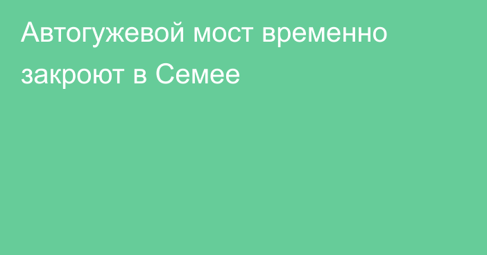 Автогужевой мост временно закроют в Семее