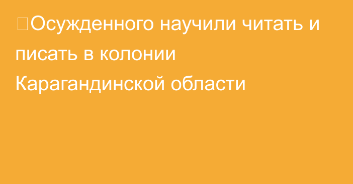 ⁠Осужденного научили читать и писать в колонии Карагандинской области