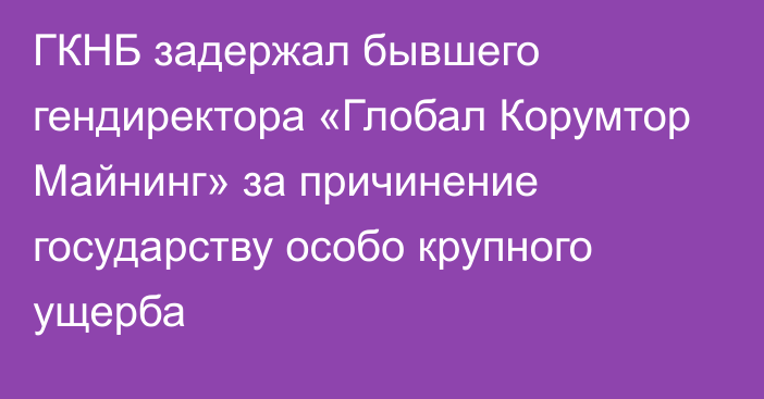 ГКНБ задержал бывшего гендиректора «Глобал Корумтор Майнинг» за причинение государству особо крупного ущерба