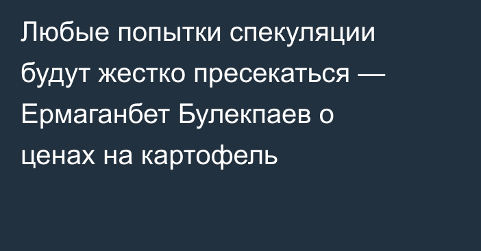 Любые попытки спекуляции будут жестко пресекаться — Ермаганбет Булекпаев о ценах на картофель