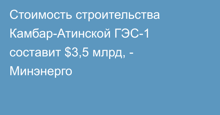 Стоимость строительства Камбар-Атинской ГЭС-1 составит $3,5 млрд, - Минэнерго