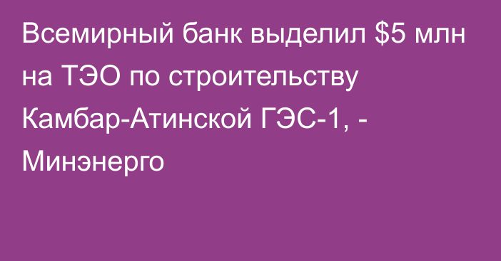 Всемирный банк выделил $5 млн на ТЭО по строительству Камбар-Атинской ГЭС-1, - Минэнерго