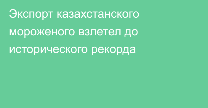 Экспорт казахстанского мороженого взлетел до исторического рекорда 