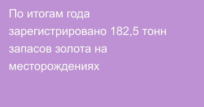 По итогам года зарегистрировано 182,5 тонн запасов золота на месторождениях