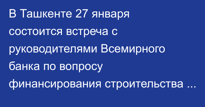 В Ташкенте 27 января состоится встреча с руководителями Всемирного банка по вопросу финансирования строительства Камбар-Атинской ГЭС-1