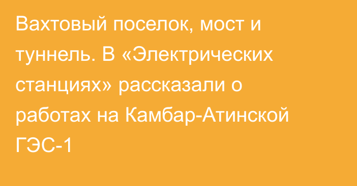 Вахтовый поселок, мост и туннель. В «Электрических станциях» рассказали о работах на Камбар-Атинской ГЭС-1