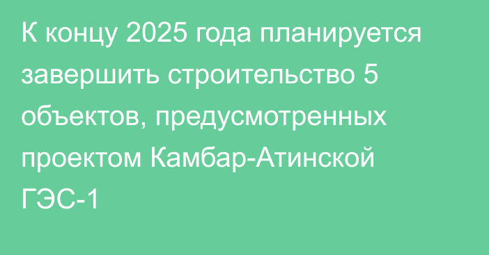 К концу 2025 года планируется завершить строительство 5 объектов, предусмотренных проектом Камбар-Атинской ГЭС-1