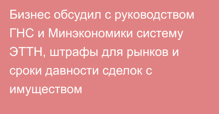 Бизнес обсудил с руководством ГНС и Минэкономики систему ЭТТН, штрафы для рынков и  сроки давности сделок с имуществом