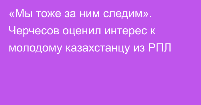 «Мы тоже за ним следим». Черчесов оценил интерес к молодому казахстанцу из РПЛ