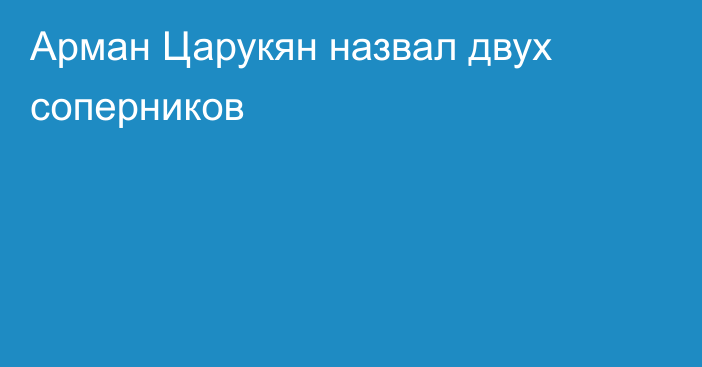 Арман Царукян назвал двух соперников