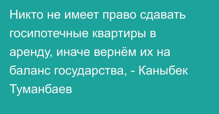 Никто не имеет право сдавать госипотечные квартиры в аренду, иначе вернём их на баланс государства, - Каныбек Туманбаев