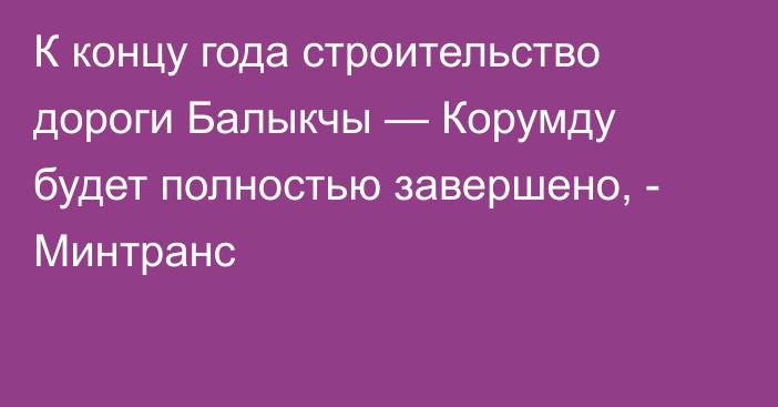 К концу года строительство дороги Балыкчы — Корумду будет полностью завершено, - Минтранс