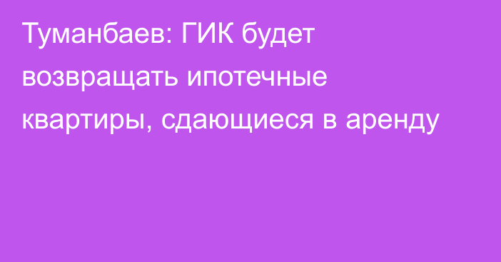 Туманбаев: ГИК будет возвращать ипотечные квартиры, сдающиеся в аренду