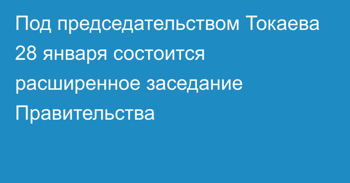 Под председательством Токаева 28 января состоится расширенное заседание Правительства