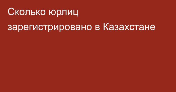 Сколько юрлиц зарегистрировано в Казахстане