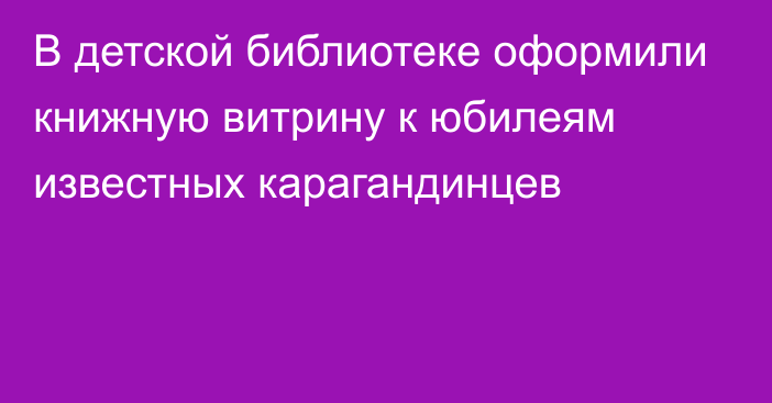 В детской библиотеке оформили книжную витрину к юбилеям известных карагандинцев