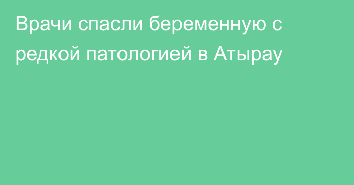 Врачи спасли беременную с редкой патологией в Атырау