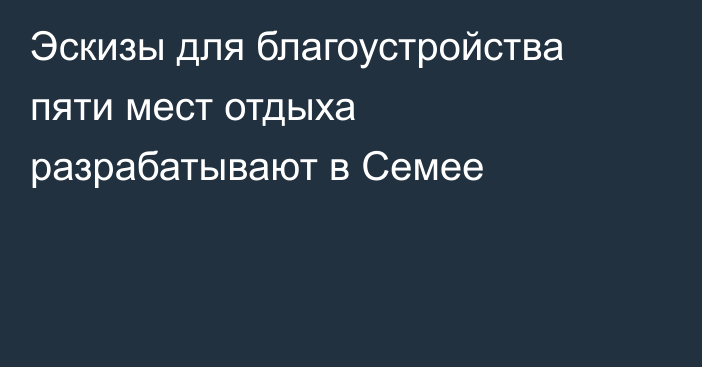 Эскизы для благоустройства пяти мест отдыха разрабатывают в Семее