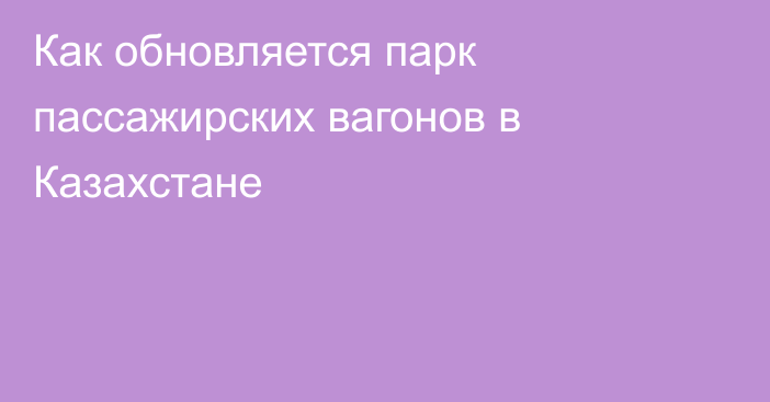 Как обновляется парк пассажирских вагонов в Казахстане