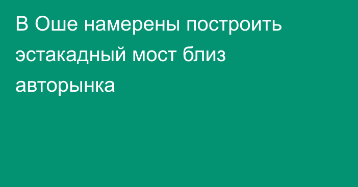 В Оше намерены построить эстакадный мост близ авторынка