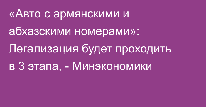 «Авто с армянскими и абхазскими номерами»: Легализация будет проходить в 3 этапа, - Минэкономики