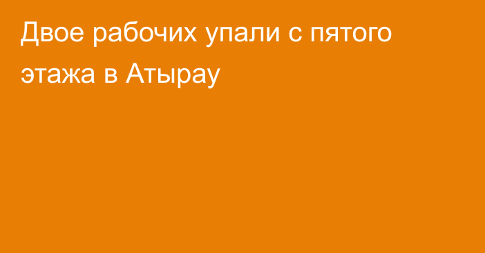 Двое рабочих упали с пятого этажа в Атырау