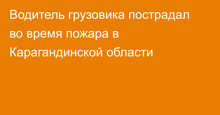 Водитель грузовика пострадал во время пожара в Карагандинской области