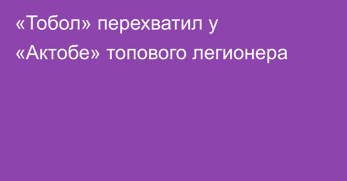 «Тобол» перехватил у «Актобе» топового легионера