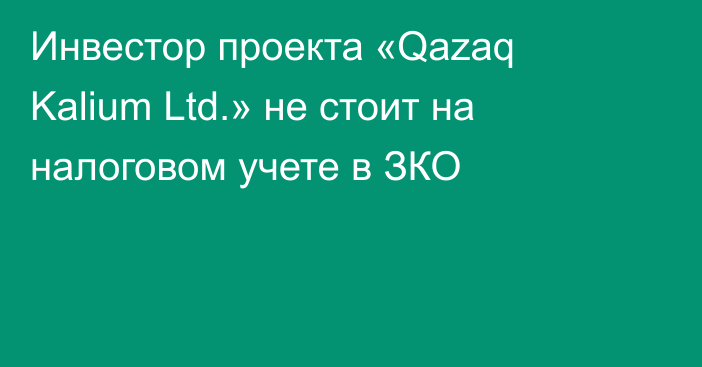 Инвестор проекта «Qazaq Kalium Ltd.»  не стоит на налоговом учете в ЗКО