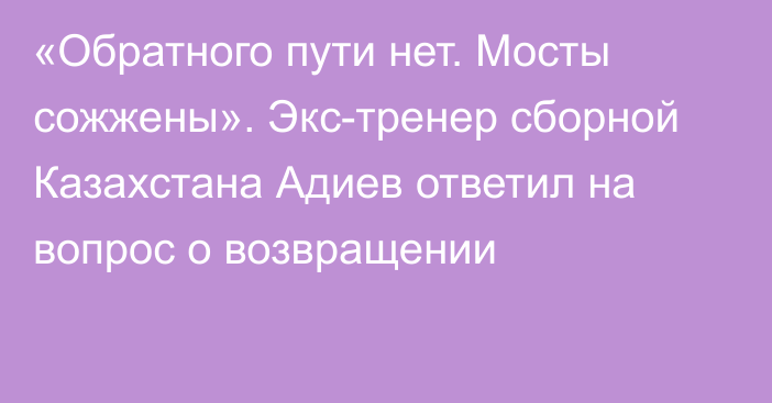 «Обратного пути нет. Мосты сожжены». Экс-тренер сборной Казахстана Адиев ответил на вопрос о возвращении