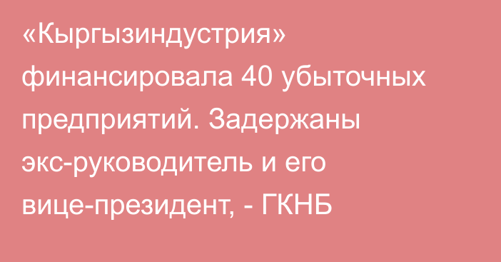 «Кыргызиндустрия» финансировала 40 убыточных предприятий. Задержаны экс-руководитель и его вице-президент, - ГКНБ