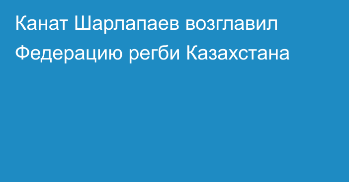 Канат Шарлапаев возглавил Федерацию регби Казахстана