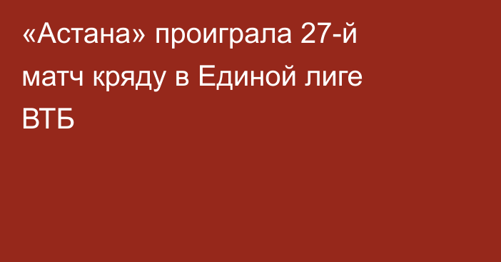 «Астана» проиграла 27-й матч кряду в Единой лиге ВТБ