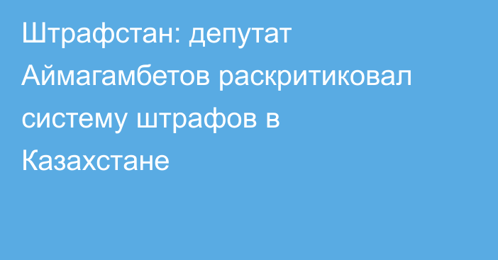 Штрафстан: депутат Аймагамбетов раскритиковал систему штрафов в Казахстане