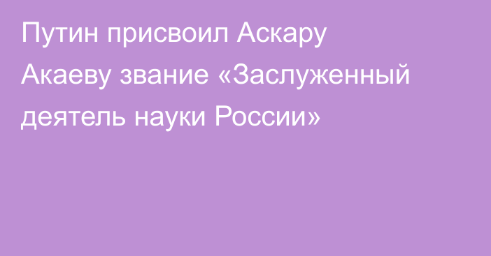 Путин присвоил Аскару Акаеву звание «Заслуженный деятель науки России»