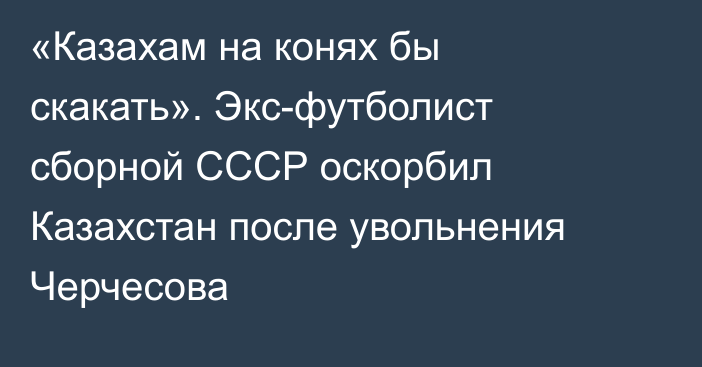 «Казахам на конях бы скакать». Экс-футболист сборной СССР оскорбил Казахстан после увольнения Черчесова