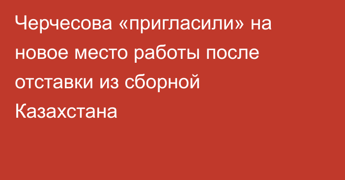 Черчесова «пригласили» на новое место работы после отставки из сборной Казахстана