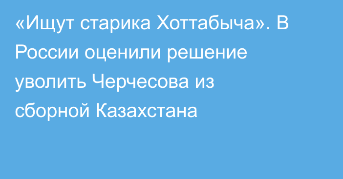 «Ищут старика Хоттабыча». В России оценили решение уволить Черчесова из сборной Казахстана