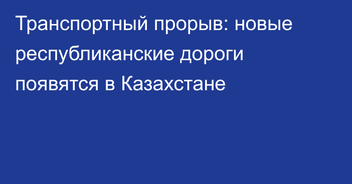 Транспортный прорыв: новые республиканские дороги появятся в Казахстане