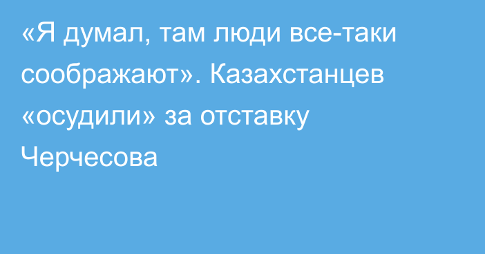 «Я думал, там люди все-таки соображают». Казахстанцев «осудили» за отставку Черчесова