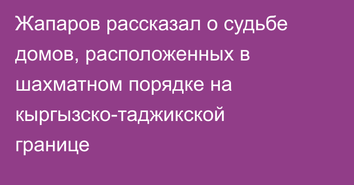 Жапаров рассказал о судьбе домов, расположенных в шахматном порядке на кыргызско-таджикской границе