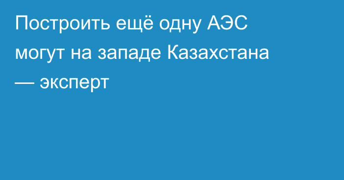 Построить ещё одну АЭС могут на западе Казахстана — эксперт