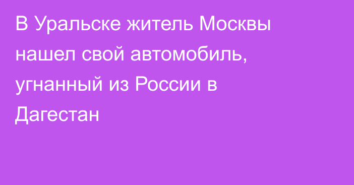 В Уральске житель Москвы нашел свой автомобиль, угнанный из России в Дагестан