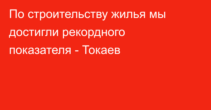 По строительству жилья мы достигли рекордного показателя - Токаев