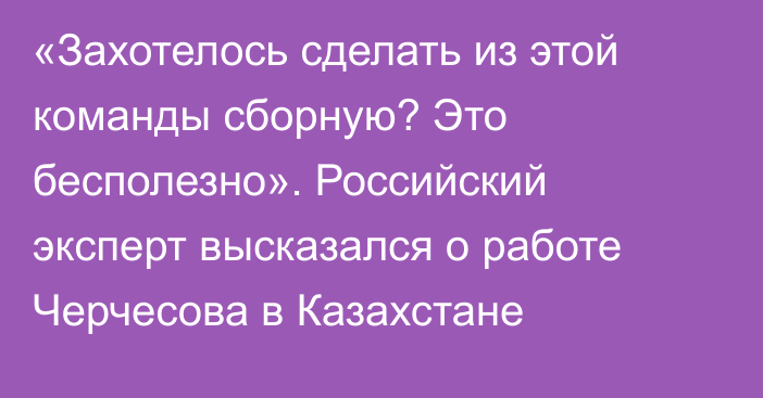 «Захотелось сделать из этой команды сборную? Это бесполезно». Российский эксперт высказался о работе Черчесова в Казахстане