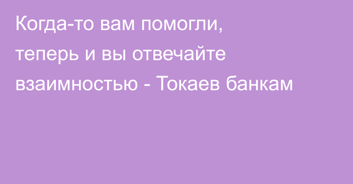 Когда-то вам помогли, теперь и вы отвечайте взаимностью - Токаев банкам