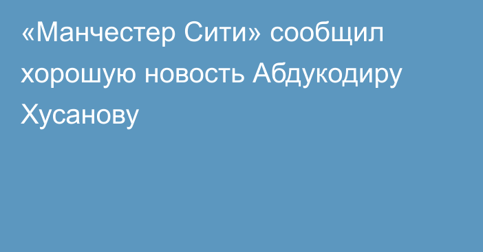 «Манчестер Сити» сообщил хорошую новость Абдукодиру Хусанову